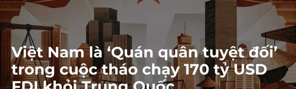 Việt Nam là ‘Quán quân tuyệt đối’ trong cuộc tháo chạy 170 tỷ USD FDI khỏi Trung Quốc